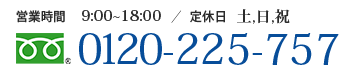 【営業時間】9:00～18:00【定休日】土曜日・日曜日・祝日【電話番号】0120-225-757